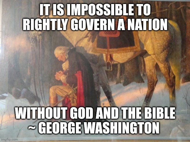 George Washington praying | IT IS IMPOSSIBLE TO RIGHTLY GOVERN A NATION; WITHOUT GOD AND THE BIBLE
~ GEORGE WASHINGTON | image tagged in george washington praying | made w/ Imgflip meme maker