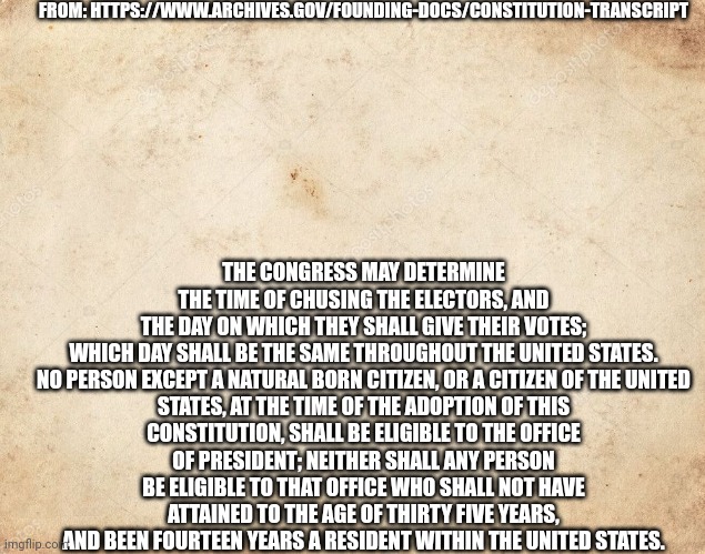 So yes in fact Musk could become president. | FROM: HTTPS://WWW.ARCHIVES.GOV/FOUNDING-DOCS/CONSTITUTION-TRANSCRIPT; THE CONGRESS MAY DETERMINE THE TIME OF CHUSING THE ELECTORS, AND THE DAY ON WHICH THEY SHALL GIVE THEIR VOTES; WHICH DAY SHALL BE THE SAME THROUGHOUT THE UNITED STATES.

NO PERSON EXCEPT A NATURAL BORN CITIZEN, OR A CITIZEN OF THE UNITED STATES, AT THE TIME OF THE ADOPTION OF THIS CONSTITUTION, SHALL BE ELIGIBLE TO THE OFFICE OF PRESIDENT; NEITHER SHALL ANY PERSON BE ELIGIBLE TO THAT OFFICE WHO SHALL NOT HAVE ATTAINED TO THE AGE OF THIRTY FIVE YEARS, AND BEEN FOURTEEN YEARS A RESIDENT WITHIN THE UNITED STATES. | image tagged in blank parchment paper | made w/ Imgflip meme maker