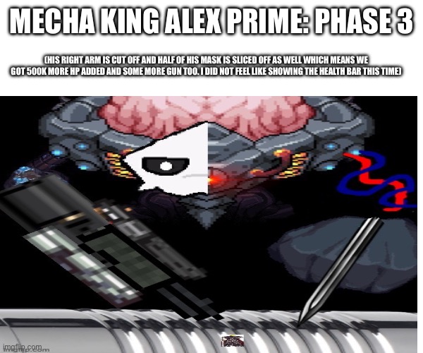Mecha King Alex prime phase 3 | MECHA KING ALEX PRIME: PHASE 3; (HIS RIGHT ARM IS CUT OFF AND HALF OF HIS MASK IS SLICED OFF AS WELL WHICH MEANS WE GOT 500K MORE HP ADDED AND SOME MORE GUN TOO. I DID NOT FEEL LIKE SHOWING THE HEALTH BAR THIS TIME) | image tagged in bossfight | made w/ Imgflip meme maker
