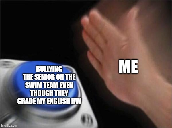 literally me rn (i'm not an actual  bully i just do it because i get bored at swim) | ME; BULLYING THE SENIOR ON THE SWIM TEAM EVEN THOUGH THEY GRADE MY ENGLISH HW | image tagged in memes,blank nut button | made w/ Imgflip meme maker