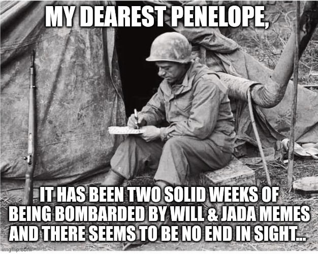 War letter Will and Jada Smith | MY DEAREST PENELOPE, IT HAS BEEN TWO SOLID WEEKS OF BEING BOMBARDED BY WILL & JADA MEMES AND THERE SEEMS TO BE NO END IN SIGHT... | image tagged in soldier writing,will and jada,will smith,jada pinkett smith | made w/ Imgflip meme maker