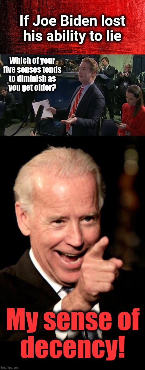 If Joe Biden lost his ability to lie; Which of your five senses tends
to diminish as
you get older? My sense of
decency! | image tagged in doocy what were you thinking,memes,smilin biden,sense of decency,democrats | made w/ Imgflip meme maker