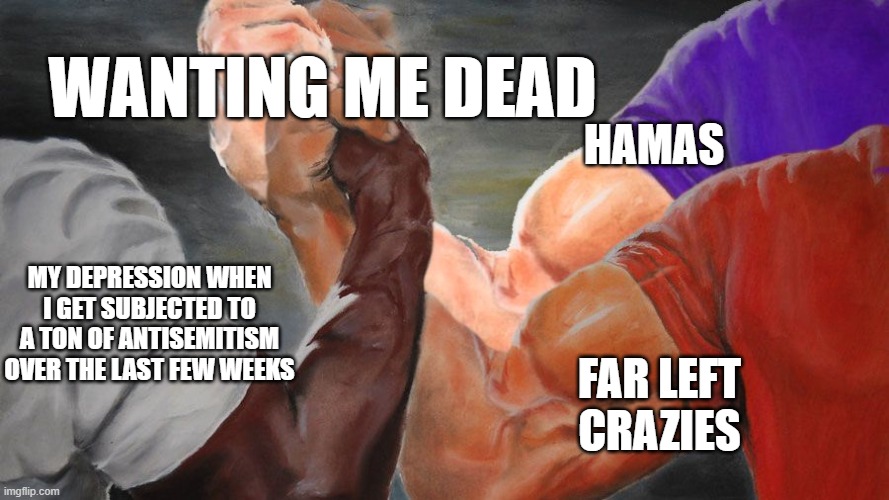 Epic Handshake w/ 3 Hands | WANTING ME DEAD; HAMAS; FAR LEFT CRAZIES; MY DEPRESSION WHEN I GET SUBJECTED TO A TON OF ANTISEMITISM OVER THE LAST FEW WEEKS | image tagged in epic handshake w/ 3 hands,Jewdank | made w/ Imgflip meme maker