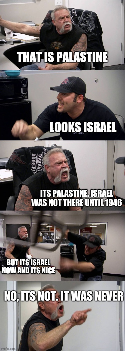 American Chopper Argument Meme | THAT IS PALASTINE; LOOKS ISRAEL; ITS PALASTINE. ISRAEL WAS NOT THERE UNTIL 1946; BUT ITS ISRAEL NOW AND ITS NICE; NO, ITS NOT. IT WAS NEVER | image tagged in memes,american chopper argument | made w/ Imgflip meme maker