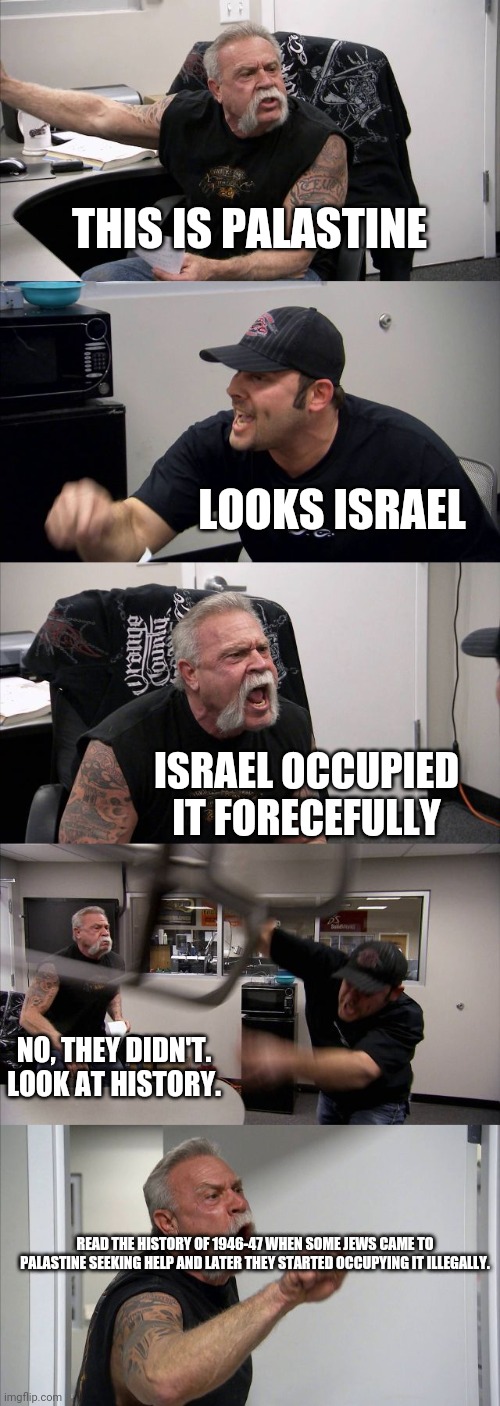 American Chopper Argument | THIS IS PALASTINE; LOOKS ISRAEL; ISRAEL OCCUPIED IT FORECEFULLY; NO, THEY DIDN'T. LOOK AT HISTORY. READ THE HISTORY OF 1946-47 WHEN SOME JEWS CAME TO PALASTINE SEEKING HELP AND LATER THEY STARTED OCCUPYING IT ILLEGALLY. | image tagged in memes,american chopper argument | made w/ Imgflip meme maker