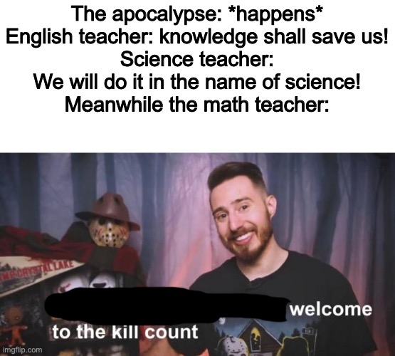 Math, yeah? | The apocalypse: *happens*
English teacher: knowledge shall save us!
Science teacher: We will do it in the name of science!
Meanwhile the math teacher: | image tagged in welcome to the kill count,apocalypse,teachers,man urinating on the paper | made w/ Imgflip meme maker
