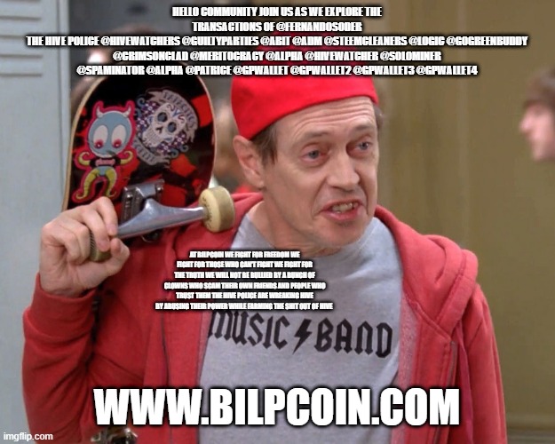 Steve Buscemi Fellow Kids | HELLO COMMUNITY JOIN US AS WE EXPLORE THE TRANSACTIONS OF @FERNANDOSODER
THE HIVE POLICE @HIVEWATCHERS @GUILTYPARTIES @ABIT @ADM @STEEMCLEANERS @LOGIC @GOGREENBUDDY @CRIMSONCLAD @MERITOCRACY @ALPHA @HIVEWATCHER @SOLOMINER @SPAMINATOR @ALPHA @PATRICE @GPWALLET @GPWALLET2 @GPWALLET3 @GPWALLET4; AT BILPCOIN WE FIGHT FOR FREEDOM WE FIGHT FOR THOSE WHO CAN'T FIGHT WE FIGHT FOR THE TRUTH WE WILL NOT BE BULLIED BY A BUNCH OF CLOWNS WHO SCAM THEIR OWN FRIENDS AND PEOPLE WHO TRUST THEM THE HIVE POLICE ARE WREAKING HIVE BY ABUSING THEIR POWER WHILE FARMING THE SHIT OUT OF HIVE; WWW.BILPCOIN.COM | image tagged in steve buscemi fellow kids | made w/ Imgflip meme maker