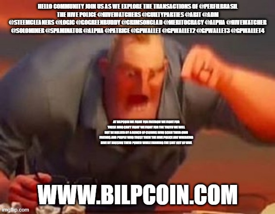 Mr incredible mad | HELLO COMMUNITY JOIN US AS WE EXPLORE THE TRANSACTIONS OF @PERFILBRASIL
THE HIVE POLICE @HIVEWATCHERS @GUILTYPARTIES @ABIT @ADM @STEEMCLEANERS @LOGIC @GOGREENBUDDY @CRIMSONCLAD @MERITOCRACY @ALPHA @HIVEWATCHER @SOLOMINER @SPAMINATOR @ALPHA @PATRICE @GPWALLET @GPWALLET2 @GPWALLET3 @GPWALLET4; AT BILPCOIN WE FIGHT FOR FREEDOM WE FIGHT FOR THOSE WHO CAN'T FIGHT WE FIGHT FOR THE TRUTH WE WILL NOT BE BULLIED BY A BUNCH OF CLOWNS WHO SCAM THEIR OWN FRIENDS AND PEOPLE WHO TRUST THEM THE HIVE POLICE ARE WREAKING HIVE BY ABUSING THEIR POWER WHILE FARMING THE SHIT OUT OF HIVE; WWW.BILPCOIN.COM | image tagged in mr incredible mad | made w/ Imgflip meme maker