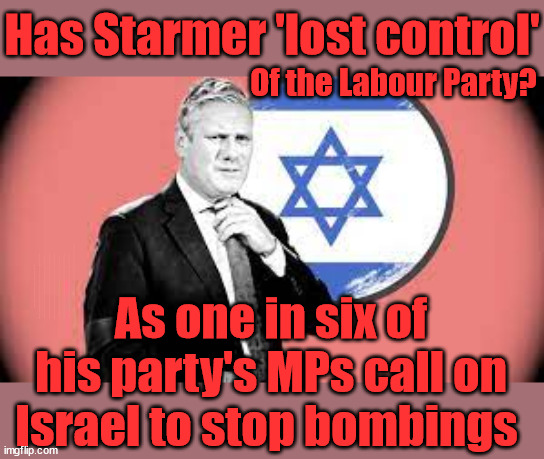 Has Starmer 'lost control' of The Labour Party? | Has Starmer 'lost control'; Of the Labour Party? Starmers Labour Party "We stand with Israel"; Laura Kuenssberg; Sir Keir Starmer QC Tell the truth; Rachel Reeves Spells it out; It's Simple Believe Hamas are Terrorists or quit The Labour Party; Rachel Reeves; Party Members must believe Hamas are Terrorists - or leave !!! NAME & SHAME HAMAS SUPPORTERS WITHIN THE LABOUR PARTY; Party Members must believe Hamas are Terrorists !!! #Immigration #Starmerout #Labour #wearecorbyn #KeirStarmer #DianeAbbott #McDonnell #cultofcorbyn #labourisdead #labourracism #socialistsunday #nevervotelabour #socialistanyday #Antisemitism #Savile #SavileGate #Paedo #Worboys #GroomingGangs #Paedophile #IllegalImmigration #Immigrants #Invasion #StarmerResign #Starmeriswrong #SirSoftie #SirSofty #Blair #Steroids #Economy #Reeves #Rachel #RachelReeves #Hamas #Israel Palestine #Corbyn; Rachel Reeves; If you're a HAMAS sympathiser; YOU'RE NOT WELCOME IN THE LABOUR PARTY How many Hamas sympathisers are hiding within the Labour Party? As one in six of his party's MPs call on Israel to stop bombings | image tagged in starmer israel palestine hamas,illegal immigration,labourisdead,stop boats rwanda echr,20 mph ulez eu,just stop oil | made w/ Imgflip meme maker