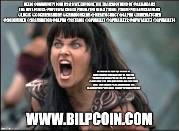 Angry Xena | HELLO COMMUNITY JOIN US AS WE EXPLORE THE TRANSACTIONS OF @ALIAKBAR2
THE HIVE POLICE @HIVEWATCHERS @GUILTYPARTIES @ABIT @ADM @STEEMCLEANERS @LOGIC @GOGREENBUDDY @CRIMSONCLAD @MERITOCRACY @ALPHA @HIVEWATCHER @SOLOMINER @SPAMINATOR @ALPHA @PATRICE @GPWALLET @GPWALLET2 @GPWALLET3 @GPWALLET4; AT BILPCOIN WE FIGHT FOR FREEDOM WE FIGHT FOR THOSE WHO CAN'T FIGHT WE FIGHT FOR THE TRUTH WE WILL NOT BE BULLIED BY A BUNCH OF CLOWNS WHO SCAM THEIR OWN FRIENDS AND PEOPLE WHO TRUST THEM THE HIVE POLICE ARE WREAKING HIVE BY ABUSING THEIR POWER WHILE FARMING THE SHIT OUT OF HIVE; WWW.BILPCOIN.COM | image tagged in angry xena | made w/ Imgflip meme maker