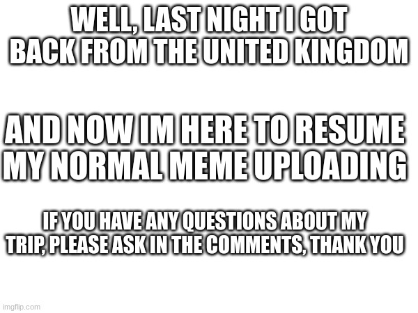 Im back from my UK trip | WELL, LAST NIGHT I GOT BACK FROM THE UNITED KINGDOM; AND NOW IM HERE TO RESUME MY NORMAL MEME UPLOADING; IF YOU HAVE ANY QUESTIONS ABOUT MY TRIP, PLEASE ASK IN THE COMMENTS, THANK YOU | image tagged in im back | made w/ Imgflip meme maker