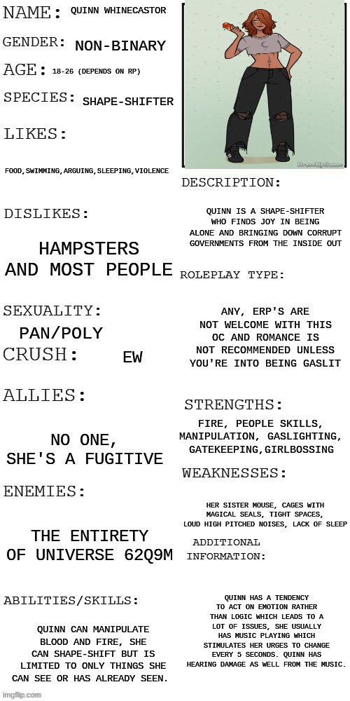 The prompt will be posted in the comments and I will answer any other questions you may have | QUINN WHINECASTOR; NON-BINARY; 18-26 (DEPENDS ON RP); SHAPE-SHIFTER; FOOD,SWIMMING,ARGUING,SLEEPING,VIOLENCE; QUINN IS A SHAPE-SHIFTER WHO FINDS JOY IN BEING ALONE AND BRINGING DOWN CORRUPT GOVERNMENTS FROM THE INSIDE OUT; HAMPSTERS AND MOST PEOPLE; ANY, ERP'S ARE NOT WELCOME WITH THIS OC AND ROMANCE IS NOT RECOMMENDED UNLESS YOU'RE INTO BEING GASLIT; PAN/POLY; EW; FIRE, PEOPLE SKILLS, MANIPULATION, GASLIGHTING, GATEKEEPING,GIRLBOSSING; NO ONE, SHE'S A FUGITIVE; HER SISTER MOUSE, CAGES WITH MAGICAL SEALS, TIGHT SPACES, LOUD HIGH PITCHED NOISES, LACK OF SLEEP; THE ENTIRETY OF UNIVERSE 62Q9M; QUINN HAS A TENDENCY TO ACT ON EMOTION RATHER THAN LOGIC WHICH LEADS TO A LOT OF ISSUES, SHE USUALLY HAS MUSIC PLAYING WHICH STIMULATES HER URGES TO CHANGE EVERY 5 SECONDS. QUINN HAS HEARING DAMAGE AS WELL FROM THE MUSIC. QUINN CAN MANIPULATE BLOOD AND FIRE, SHE CAN SHAPE-SHIFT BUT IS LIMITED TO ONLY THINGS SHE CAN SEE OR HAS ALREADY SEEN. | image tagged in updated roleplay oc showcase | made w/ Imgflip meme maker
