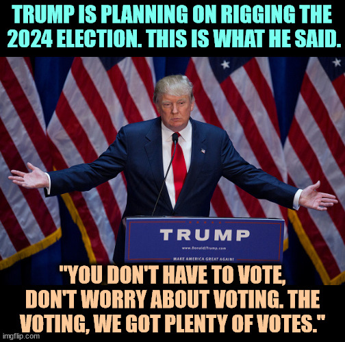Where are these votes? In boxes in the Mar a Lago basement? Meet Donald Trump, Election-Rigger-in-Chief | TRUMP IS PLANNING ON RIGGING THE 
2024 ELECTION. THIS IS WHAT HE SAID. "YOU DON'T HAVE TO VOTE, DON'T WORRY ABOUT VOTING. THE VOTING, WE GOT PLENTY OF VOTES." | image tagged in donald trump,steal,elections,voter fraud,dishonest donald | made w/ Imgflip meme maker