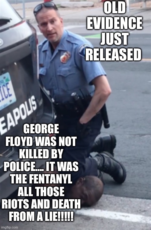 George Floyd was a lie | OLD EVIDENCE JUST RELEASED; GEORGE FLOYD WAS NOT KILLED BY POLICE…. IT WAS THE FENTANYL
ALL THOSE RIOTS AND DEATH FROM A LIE!!!!! | image tagged in george floyd,funny memes,memes,gifs | made w/ Imgflip meme maker