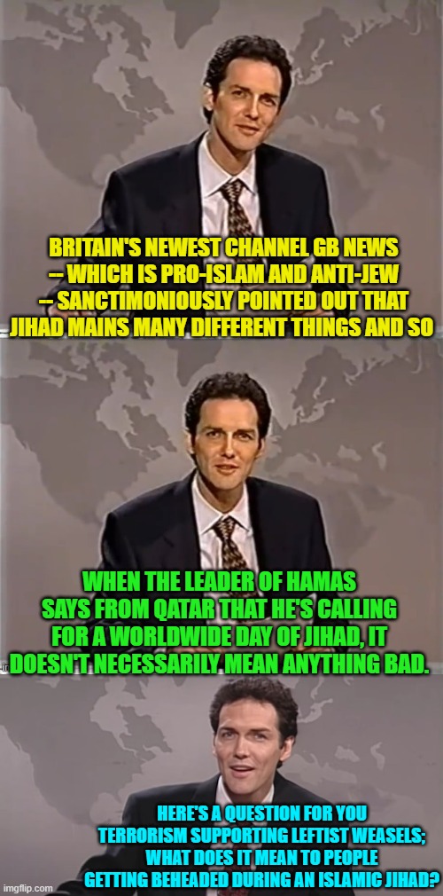 Enquiring minds want to know BEFORE the blade bites in. | BRITAIN'S NEWEST CHANNEL GB NEWS -- WHICH IS PRO-ISLAM AND ANTI-JEW -- SANCTIMONIOUSLY POINTED OUT THAT JIHAD MAINS MANY DIFFERENT THINGS AND SO; WHEN THE LEADER OF HAMAS SAYS FROM QATAR THAT HE'S CALLING FOR A WORLDWIDE DAY OF JIHAD, IT DOESN'T NECESSARILY MEAN ANYTHING BAD. HERE'S A QUESTION FOR YOU TERRORISM SUPPORTING LEFTIST WEASELS; WHAT DOES IT MEAN TO PEOPLE GETTING BEHEADED DURING AN ISLAMIC JIHAD? | image tagged in yep | made w/ Imgflip meme maker