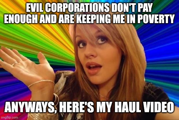 stupid girl meme | EVIL CORPORATIONS DON'T PAY ENOUGH AND ARE KEEPING ME IN POVERTY; ANYWAYS, HERE'S MY HAUL VIDEO | image tagged in stupid girl meme | made w/ Imgflip meme maker