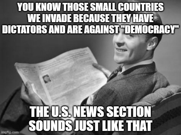50's newspaper | YOU KNOW THOSE SMALL COUNTRIES WE INVADE BECAUSE THEY HAVE DICTATORS AND ARE AGAINST "DEMOCRACY" THE U.S. NEWS SECTION SOUNDS JUST LIKE THAT | image tagged in 50's newspaper | made w/ Imgflip meme maker