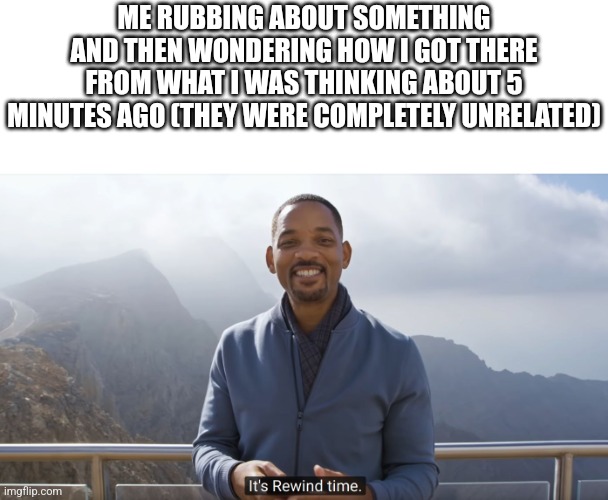 It's rewind time | ME RUBBING ABOUT SOMETHING AND THEN WONDERING HOW I GOT THERE FROM WHAT I WAS THINKING ABOUT 5 MINUTES AGO (THEY WERE COMPLETELY UNRELATED) | image tagged in it's rewind time | made w/ Imgflip meme maker