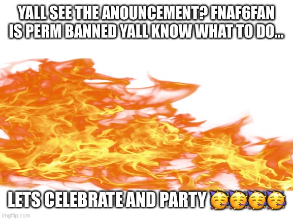 party (wow. harsh.) | YALL SEE THE ANOUNCEMENT? FNAF6FAN IS PERM BANNED YALL KNOW WHAT TO DO... LETS CELEBRATE AND PARTY 🥳🥳🥳🥳 | image tagged in blank white template | made w/ Imgflip meme maker