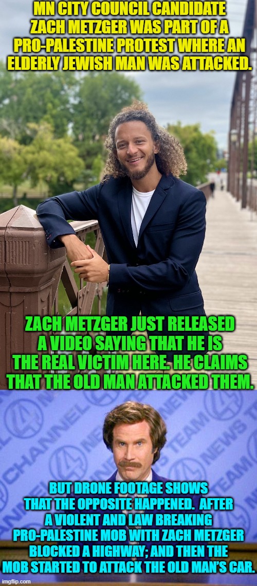 Sometimes drones are . . . good. | MN CITY COUNCIL CANDIDATE ZACH METZGER WAS PART OF A PRO-PALESTINE PROTEST WHERE AN ELDERLY JEWISH MAN WAS ATTACKED. ZACH METZGER JUST RELEASED A VIDEO SAYING THAT HE IS THE REAL VICTIM HERE. HE CLAIMS THAT THE OLD MAN ATTACKED THEM. BUT DRONE FOOTAGE SHOWS THAT THE OPPOSITE HAPPENED.  AFTER A VIOLENT AND LAW BREAKING PRO-PALESTINE MOB WITH ZACH METZGER BLOCKED A HIGHWAY; AND THEN THE MOB STARTED TO ATTACK THE OLD MAN’S CAR. | image tagged in yep | made w/ Imgflip meme maker