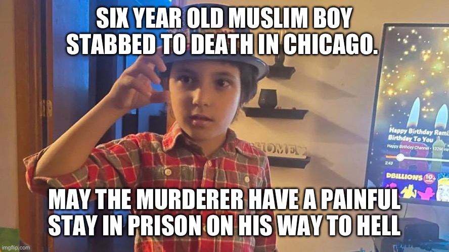 A child. | SIX YEAR OLD MUSLIM BOY STABBED TO DEATH IN CHICAGO. MAY THE MURDERER HAVE A PAINFUL STAY IN PRISON ON HIS WAY TO HELL | image tagged in politics,chicago,israel,palestine,murder,prayers | made w/ Imgflip meme maker