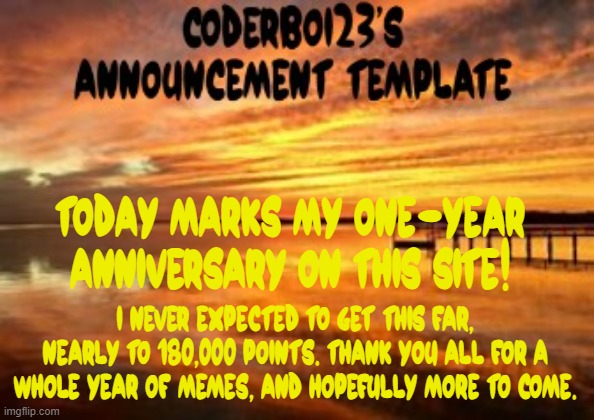This has been a long journey, thank you. | Today marks my one-year anniversary on this site! I never expected to get this far, nearly to 180,000 points. Thank you all for a whole year of memes, and hopefully more to come. | image tagged in coderboi23 announcement template,one year anniversary | made w/ Imgflip meme maker