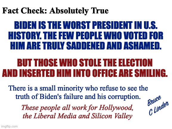 Worst US President Ever | Fact Check: Absolutely True; BIDEN IS THE WORST PRESIDENT IN U.S.
HISTORY. THE FEW PEOPLE WHO VOTED FOR
HIM ARE TRULY SADDENED AND ASHAMED. BUT THOSE WHO STOLE THE ELECTION AND INSERTED HIM INTO OFFICE ARE SMILING. There is a small minority who refuse to see the
truth of Biden's failure and his corruption. Bruce
C Linder; These people all work for Hollywood,
the Liberal Media and Silicon Valley | image tagged in worst president,biden,obama,jimmy carter,stolen election,media | made w/ Imgflip meme maker