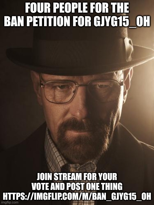 https://imgflip.com/m/Ban_gjyg15_oh | FOUR PEOPLE FOR THE BAN PETITION FOR GJYG15_OH; JOIN STREAM FOR YOUR VOTE AND POST ONE THING HTTPS://IMGFLIP.COM/M/BAN_GJYG15_OH | image tagged in walter white | made w/ Imgflip meme maker