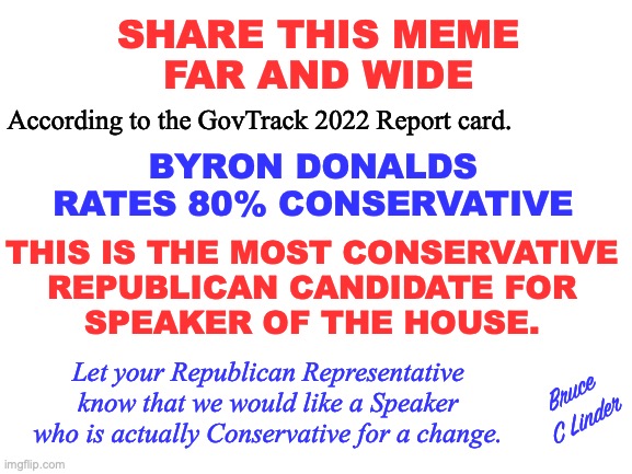 Share the Meme | SHARE THIS MEME
FAR AND WIDE; According to the GovTrack 2022 Report card. BYRON DONALDS
RATES 80% CONSERVATIVE; THIS IS THE MOST CONSERVATIVE
REPUBLICAN CANDIDATE FOR
SPEAKER OF THE HOUSE. Let your Republican Representative know that we would like a Speaker who is actually Conservative for a change. Bruce
C Linder | image tagged in share this meme,byron donalds,speaker of the house,conservative,govtrack report card | made w/ Imgflip meme maker