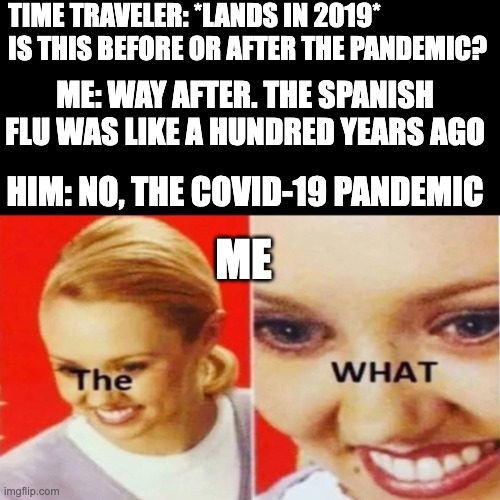 The What | TIME TRAVELER: *LANDS IN 2019* IS THIS BEFORE OR AFTER THE PANDEMIC? ME: WAY AFTER. THE SPANISH FLU WAS LIKE A HUNDRED YEARS AGO; HIM: NO, THE COVID-19 PANDEMIC; ME | image tagged in the what,memes,covid-19,covid,covid19,covid 19 | made w/ Imgflip meme maker