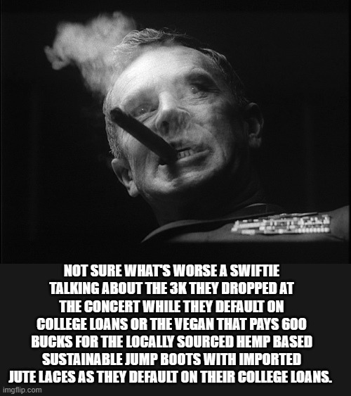 General Ripper (Dr. Strangelove) | NOT SURE WHAT'S WORSE A SWIFTIE TALKING ABOUT THE 3K THEY DROPPED AT THE CONCERT WHILE THEY DEFAULT ON COLLEGE LOANS OR THE VEGAN THAT PAYS  | image tagged in general ripper dr strangelove | made w/ Imgflip meme maker