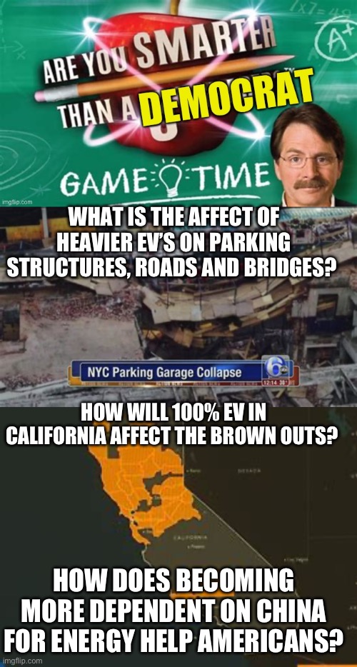 Democrats don’t allow questions or don’t want answers? | WHAT IS THE AFFECT OF HEAVIER EV’S ON PARKING STRUCTURES, ROADS AND BRIDGES? HOW WILL 100% EV IN CALIFORNIA AFFECT THE BROWN OUTS? HOW DOES BECOMING MORE DEPENDENT ON CHINA FOR ENERGY HELP AMERICANS? | image tagged in are smarter than a democrat | made w/ Imgflip meme maker