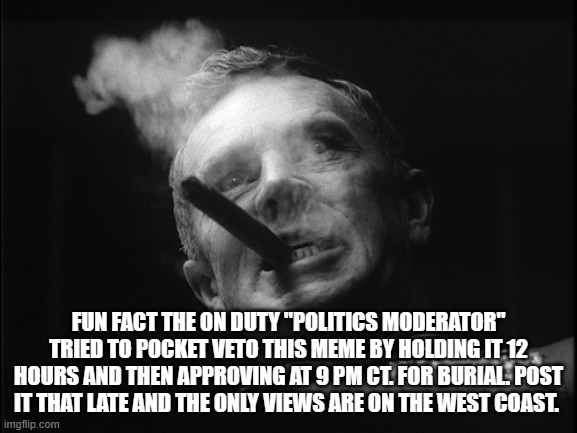 General Ripper (Dr. Strangelove) | FUN FACT THE ON DUTY "POLITICS MODERATOR" TRIED TO POCKET VETO THIS MEME BY HOLDING IT 12 HOURS AND THEN APPROVING AT 9 PM CT. FOR BURIAL. P | image tagged in general ripper dr strangelove | made w/ Imgflip meme maker