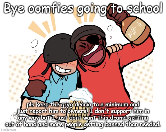 soldier and demo | Bye oomfies going to school; pls keep the gjyg drama to a minimum and just report him to owners! I don't support him in any way but I just dont want this drama getting out of hand and more people getting banned than needed. | image tagged in soldier and demo | made w/ Imgflip meme maker