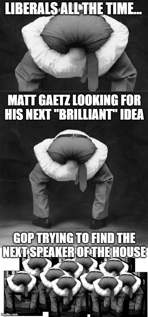 The democrats are stupid but at least cohesive.  The GOP is just looking like complete idiots. | LIBERALS ALL THE TIME... MATT GAETZ LOOKING FOR HIS NEXT "BRILLIANT" IDEA; GOP TRYING TO FIND THE NEXT SPEAKER OF THE HOUSE | image tagged in head up ass,speaker of the house,gop,liberals,matt gaetz | made w/ Imgflip meme maker
