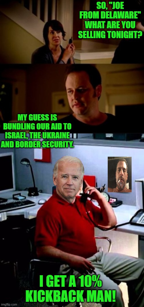 Slow joe | SO, "JOE FROM DELAWARE" WHAT ARE YOU SELLING TONIGHT? MY GUESS IS BUNDLING OUR AID TO ISRAEL, THE UKRAINE AND BORDER SECURITY. I GET A 10% KICKBACK MAN! | image tagged in jake from state farm,democrats,slow joe | made w/ Imgflip meme maker