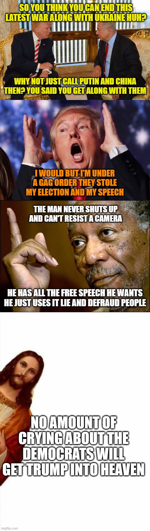 SO YOU THINK YOU CAN END THIS LATEST WAR ALONG WITH UKRAINE HUH? WHY NOT JUST CALL PUTIN AND CHINA THEN? YOU SAID YOU GET ALONG WITH THEM; I WOULD BUT I'M UNDER A GAG ORDER THEY STOLE MY ELECTION AND MY SPEECH; THE MAN NEVER SHUTS UP AND CAN'T RESIST A CAMERA; HE HAS ALL THE FREE SPEECH HE WANTS HE JUST USES IT LIE AND DEFRAUD PEOPLE; NO AMOUNT OF CRYING ABOUT THE DEMOCRATS WILL GET TRUMP INTO HEAVEN | image tagged in trump and prime minister isreal,trump crazy insane,this morgan freeman,jesus watcha doin | made w/ Imgflip meme maker