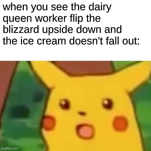 how | when you see the dairy queen worker flip the
blizzard upside down and the ice cream doesn't fall out: | image tagged in memes,surprised pikachu,dairy queen,ice cream | made w/ Imgflip meme maker