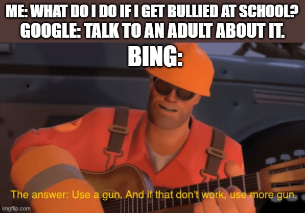 e | ME: WHAT DO I DO IF I GET BULLIED AT SCHOOL? GOOGLE: TALK TO AN ADULT ABOUT IT. BING: | image tagged in the answer use a gun if that doesnt work use more gun,dark humor,google vs bing | made w/ Imgflip meme maker