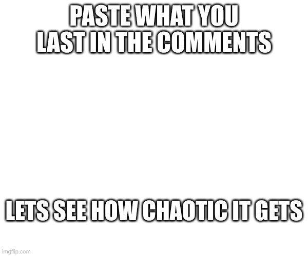 sorry if repost | PASTE WHAT YOU LAST IN THE COMMENTS; LETS SEE HOW CHAOTIC IT GETS | image tagged in e | made w/ Imgflip meme maker