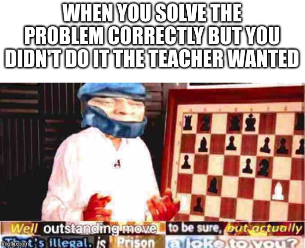 Well outstanding move to be sure but actually that’s illegal | WHEN YOU SOLVE THE PROBLEM CORRECTLY BUT YOU DIDN'T DO IT THE TEACHER WANTED | image tagged in well outstanding move to be sure but actually that s illegal | made w/ Imgflip meme maker