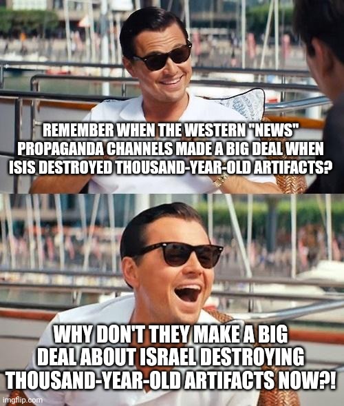 Remember the Outcry When ISIS Destroyed Ancient Artifacts? Why Don't We See These Hypocrites When Israel is Doing the Same??? | REMEMBER WHEN THE WESTERN "NEWS" PROPAGANDA CHANNELS MADE A BIG DEAL WHEN ISIS DESTROYED THOUSAND-YEAR-OLD ARTIFACTS? WHY DON'T THEY MAKE A BIG DEAL ABOUT ISRAEL DESTROYING THOUSAND-YEAR-OLD ARTIFACTS NOW?! | image tagged in leonardo dicaprio wolf of wall street,israel,isis,hypocrisy,double standards,the civilized west | made w/ Imgflip meme maker