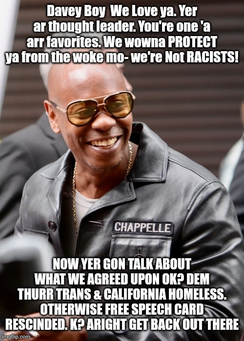 Laughing as free speech bubbles burst | Davey Boy  We Love ya. Yer ar thought leader. You're one 'a arr favorites. We wowna PROTECT ya from the woke mo- we're Not RACISTS! NOW YER GON TALK ABOUT WHAT WE AGREED UPON OK? DEM THURR TRANS & CALIFORNIA HOMELESS. OTHERWISE FREE SPEECH CARD RESCINDED. K? ARIGHT GET BACK OUT THERE | made w/ Imgflip meme maker