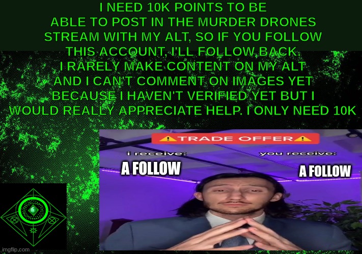 sorry the quality is mid (not upvote begging) | I NEED 10K POINTS TO BE ABLE TO POST IN THE MURDER DRONES STREAM WITH MY ALT, SO IF YOU FOLLOW THIS ACCOUNT, I'LL FOLLOW BACK. I RARELY MAKE CONTENT ON MY ALT AND I CAN'T COMMENT ON IMAGES YET BECAUSE I HAVEN'T VERIFIED YET BUT I WOULD REALLY APPRECIATE HELP. I ONLY NEED 10K; A FOLLOW; A FOLLOW | image tagged in follow,follow me,pls,memes,not upvote begging,ha ha tags go brr | made w/ Imgflip meme maker