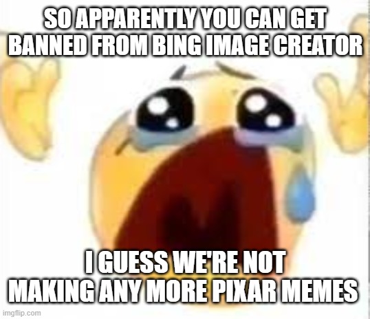 ? | SO APPARENTLY YOU CAN GET BANNED FROM BING IMAGE CREATOR; I GUESS WE'RE NOT MAKING ANY MORE PIXAR MEMES | image tagged in crying emoji,msmg | made w/ Imgflip meme maker