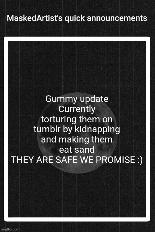 AnArtistWithaMask's quick announcements | Gummy update
Currently torturing them on tumblr by kidnapping and making them eat sand
THEY ARE SAFE WE PROMISE :) | image tagged in anartistwithamask's quick announcements | made w/ Imgflip meme maker