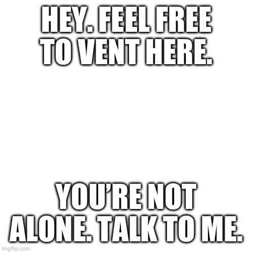 Blank Transparent Square Meme | HEY. FEEL FREE TO VENT HERE. YOU’RE NOT ALONE. TALK TO ME. | image tagged in memes,blank transparent square | made w/ Imgflip meme maker