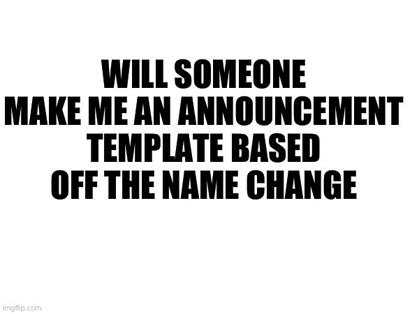 WILL SOMEONE MAKE ME AN ANNOUNCEMENT TEMPLATE BASED OFF THE NAME CHANGE | made w/ Imgflip meme maker