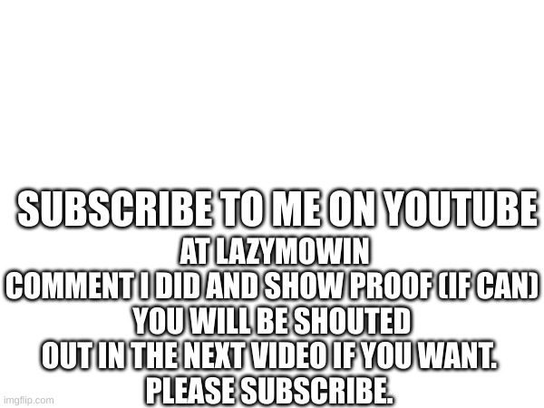 YouTube Is awesome | AT LAZYMOWIN
COMMENT I DID AND SHOW PROOF (IF CAN)
YOU WILL BE SHOUTED OUT IN THE NEXT VIDEO IF YOU WANT. 
PLEASE SUBSCRIBE. SUBSCRIBE TO ME ON YOUTUBE | image tagged in youtube | made w/ Imgflip meme maker