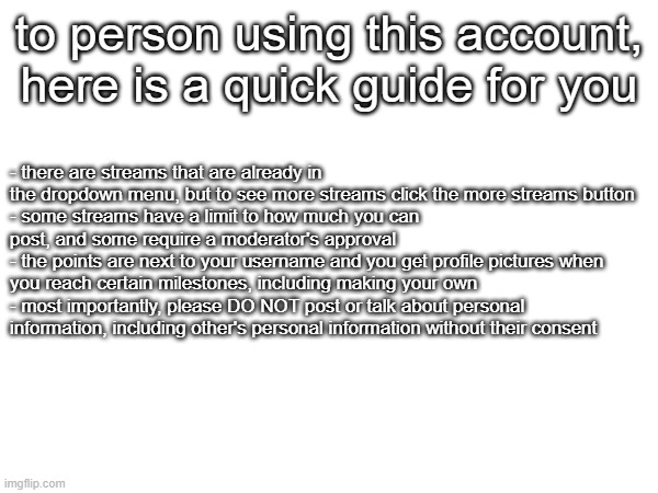 for a friend (bda) | to person using this account, here is a quick guide for you; - there are streams that are already in the dropdown menu, but to see more streams click the more streams button
- some streams have a limit to how much you can post, and some require a moderator's approval
- the points are next to your username and you get profile pictures when you reach certain milestones, including making your own
- most importantly, please DO NOT post or talk about personal information, including other's personal information without their consent | made w/ Imgflip meme maker